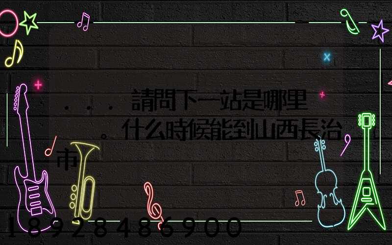 ...請問下一站是哪里。什么時候能到山西長治市